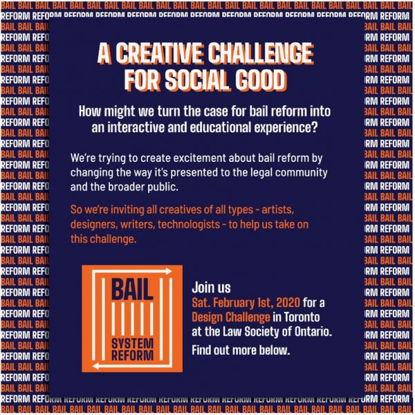 A colourful poster with the heading “A Creative Challenge for Social Good.” The poster text reads as follows: How might we turn the case for bail reform into an interactive and educational experience? We’re trying to create excitement about bail reform by changing the way it's presented to the legal community and the broader public. So we’re inviting all creatives of all types - artists, designers, writers, technologists - to help us take on this challenge. Join us Saturday February 1st, 2020 for a Creative Design Challenge in Toronto at the Law Society of Ontario.